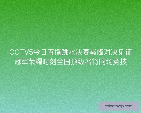 CCTV5今日直播跳水决赛巅峰对决见证冠军荣耀时刻全国顶级名将同场竞技