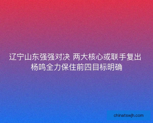 辽宁山东强强对决 两大核心或联手复出 杨鸣全力保住前四目标明确
