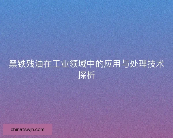 黑铁残油在工业领域中的应用与处理技术探析