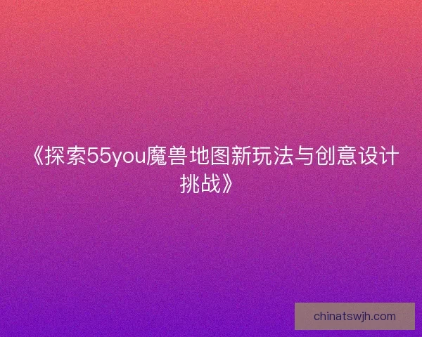 《探索55you魔兽地图新玩法与创意设计挑战》