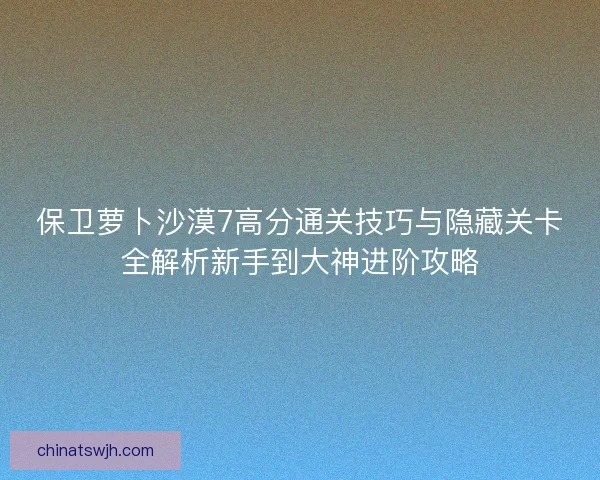 保卫萝卜沙漠7高分通关技巧与隐藏关卡全解析新手到大神进阶攻略