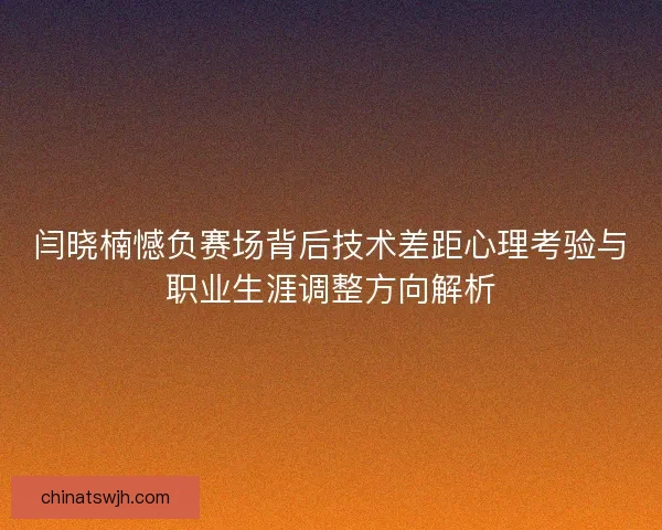 闫晓楠憾负赛场背后技术差距心理考验与职业生涯调整方向解析