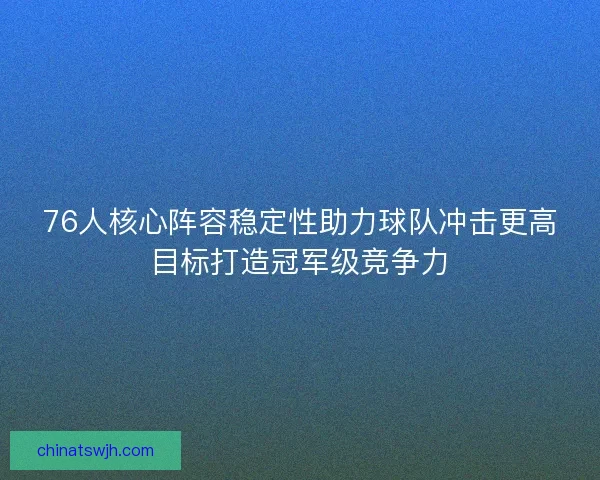 76人核心阵容稳定性助力球队冲击更高目标打造冠军级竞争力