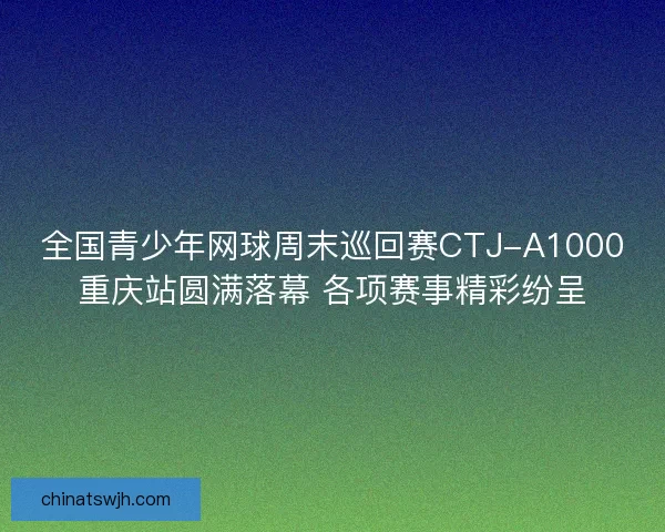 全国青少年网球周末巡回赛CTJ-A1000重庆站圆满落幕 各项赛事精彩纷呈