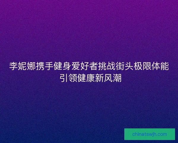 李妮娜携手健身爱好者挑战街头极限体能 引领健康新风潮