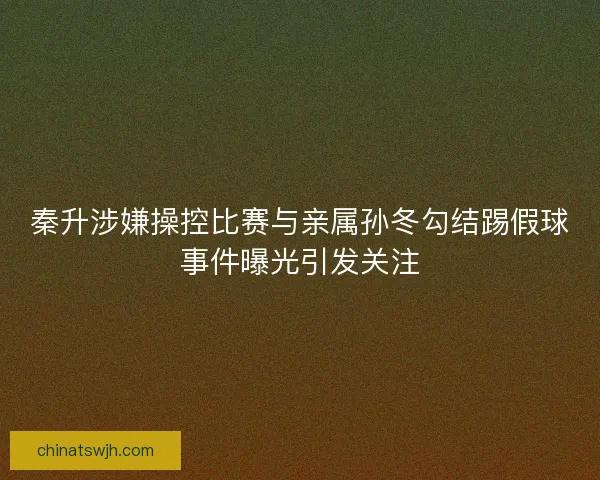 秦升涉嫌操控比赛与亲属孙冬勾结踢假球事件曝光引发关注