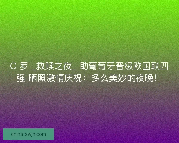 C 罗 _救赎之夜_ 助葡萄牙晋级欧国联四强 晒照激情庆祝：多么美妙的夜晚！
