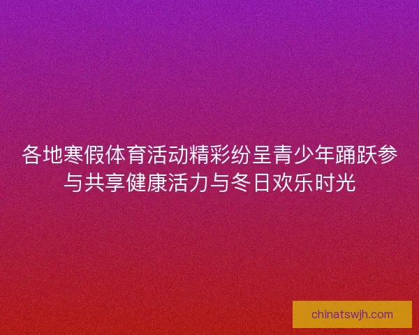 各地寒假体育活动精彩纷呈青少年踊跃参与共享健康活力与冬日欢乐时光