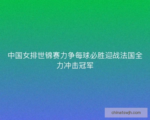 中国女排世锦赛力争每球必胜迎战法国全力冲击冠军