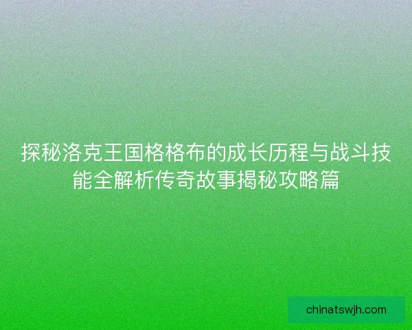 探秘洛克王国格格布的成长历程与战斗技能全解析传奇故事揭秘攻略篇 探秘洛克王国格格布的成长历程与战斗技能全解析传奇故事揭秘攻略篇