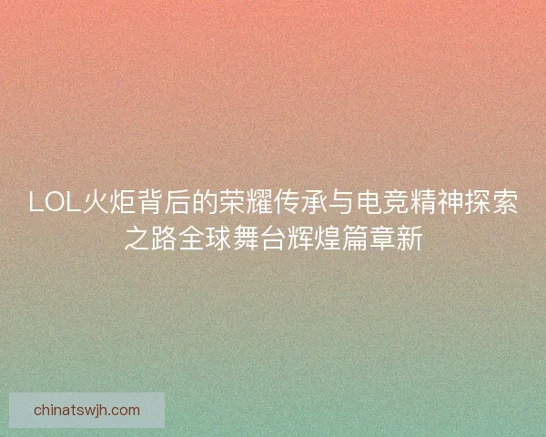 LOL火炬背后的荣耀传承与电竞精神探索之路全球舞台辉煌篇章新