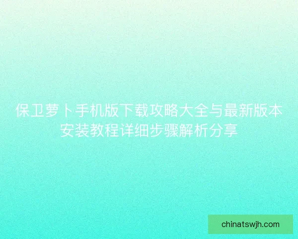 保卫萝卜手机版下载攻略大全与最新版本安装教程详细步骤解析分享