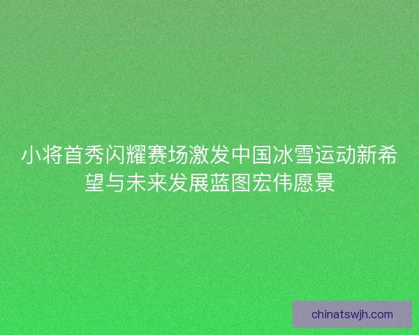 小将首秀闪耀赛场激发中国冰雪运动新希望与未来发展蓝图宏伟愿景 小将首秀闪耀赛场激发中国冰雪运动新希望与未来发展蓝图宏伟愿景