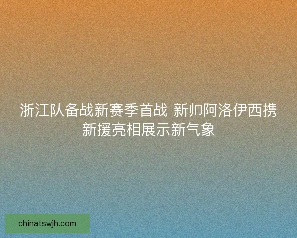 浙江队备战新赛季首战 新帅阿洛伊西携新援亮相展示新气象 浙江队备战新赛季首战 新帅阿洛伊西携新援亮相展示新气象