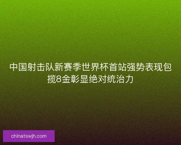 中国射击队新赛季世界杯首站强势表现包揽8金彰显绝对统治力