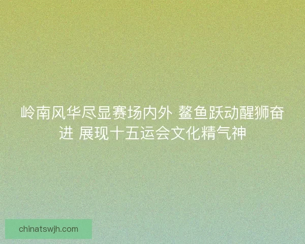 岭南风华尽显赛场内外 鳌鱼跃动醒狮奋进 展现十五运会文化精气神 岭南风华尽显赛场内外 鳌鱼跃动醒狮奋进 展现十五运会文化精气神