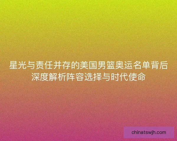 星光与责任并存的美国男篮奥运名单背后深度解析阵容选择与时代使命