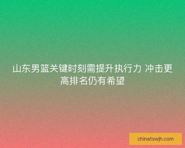 山东男篮关键时刻需提升执行力 冲击更高排名仍有希望