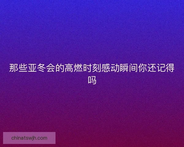 那些亚冬会的高燃时刻感动瞬间你还记得吗