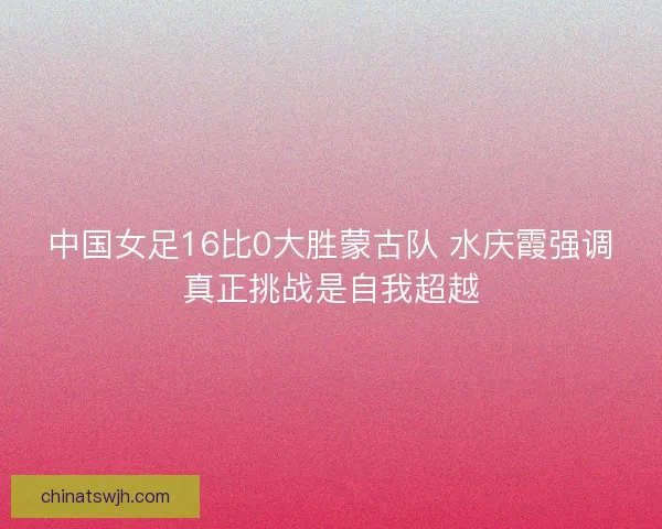 中国女足16比0大胜蒙古队 水庆霞强调真正挑战是自我超越 中国女足16比0大胜蒙古队 水庆霞强调真正挑战是自我超越