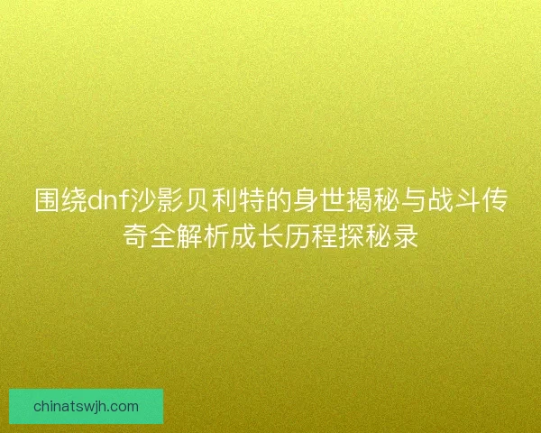 围绕dnf沙影贝利特的身世揭秘与战斗传奇全解析成长历程探秘录 围绕dnf沙影贝利特的身世揭秘与战斗传奇全解析成长历程探秘录