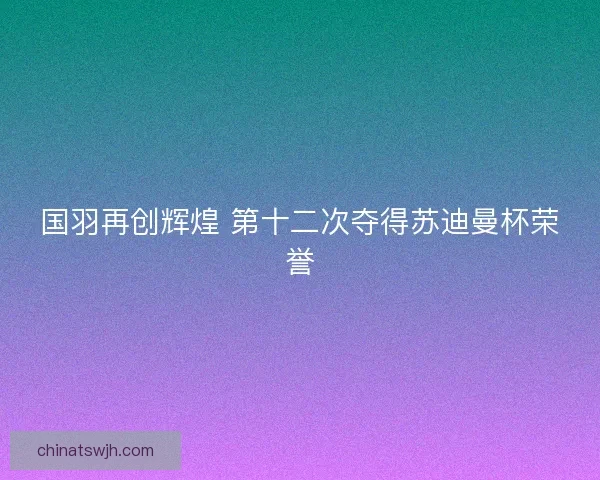 国羽再创辉煌 第十二次夺得苏迪曼杯荣誉 国羽再创辉煌 第十二次夺得苏迪曼杯荣誉