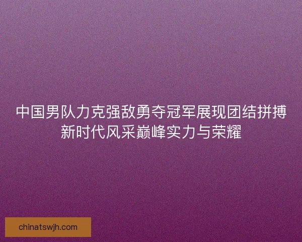 中国男队力克强敌勇夺冠军展现团结拼搏新时代风采巅峰实力与荣耀 中国男队力克强敌勇夺冠军展现团结拼搏新时代风采巅峰实力与荣耀