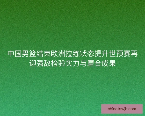 中国男篮结束欧洲拉练状态提升世预赛再迎强敌检验实力与磨合成果