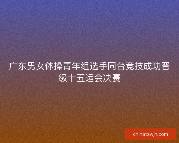 广东男女体操青年组选手同台竞技成功晋级十五运会决赛