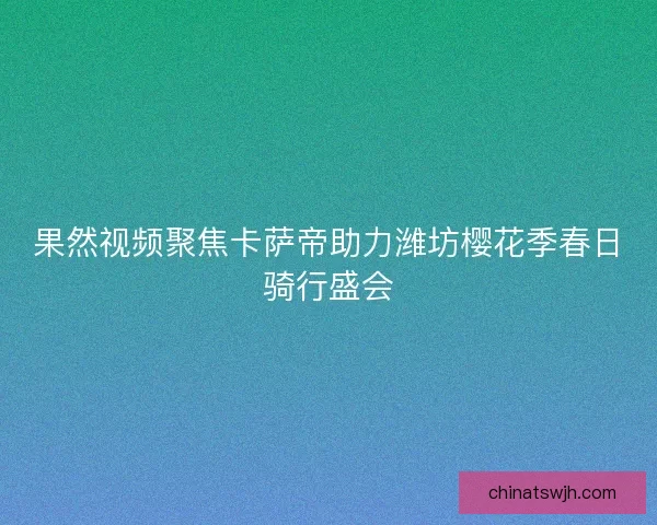 果然视频聚焦卡萨帝助力潍坊樱花季春日骑行盛会